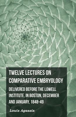 Twelve Lectures on Comparative Embryology - Delivered Before the Lowell Institute, in Boston by Louis Agassiz