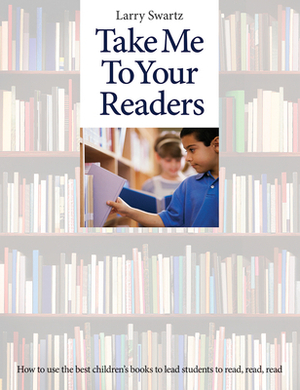 Take Me to Your Readers: How to Use the Best Children's Books to Lead Students to Read, Read, Read by Larry Swartz