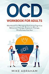 OCD WORKBOOK FOR ADULTS; WORKBOOK FOR MANAGING OCD USING COGNITIVE BEHAVIORAL THERAPY, EXPOSURE THERAPY, MINDFULNESS AND ACT by Mike Abraham