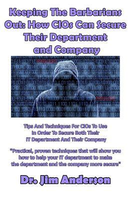 Keeping The Barbarians Out: How CIOs Can Secure Their Department and Company: Tips And Techniques For CIOs To Use In Order To Secure Both Their IT by Jim Anderson