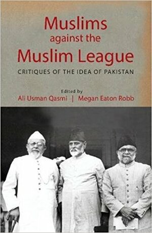 Muslims against the Muslim League: Critiques of the Idea of Pakistan by Ali Usman Qasmi, Megan Eaton Robb