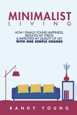 Minimalist Living: How I Finally Found Happiness, Reduced My Stress & Improved My Quality of Life With ONE Simple Change by Randy Young