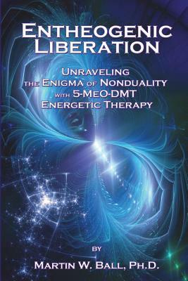 Entheogenic Liberation: Unraveling the Enigma of Nonduality with 5-MeO-DMT Energetic Therapy by Martin W. Ball Ph. D.