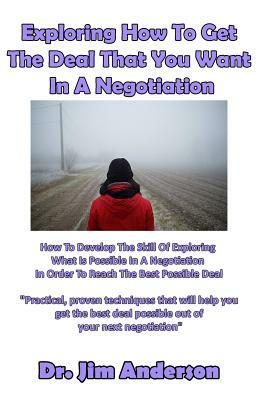Exploring How To Get The Deal That You Want In A Negotiation: How To Develop The Skill Of Exploring What Is Possible In A Negotiation In Order To Reac by Jim Anderson