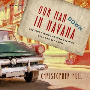 Our Man Down in Havana: The Story Behind Graham Greene's Cold War Spy Novel by Christopher Hull