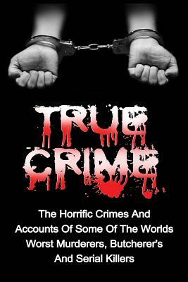 True Crime: The Horrific Crimes And Accounts Of Some Of The Worlds Worst Murderers, Butcherers And Serial Killers by Brody Clayton