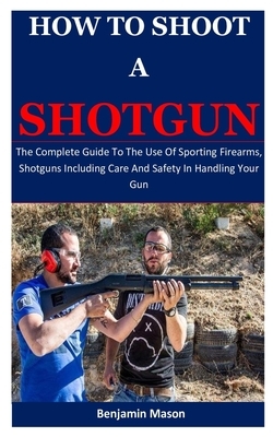 How To Shoot A Shotgun: The Complete Guide To The Use Of Sporting Firearms, Shotguns Including Care And Safety In Handling Your Gun by Benjamin Mason
