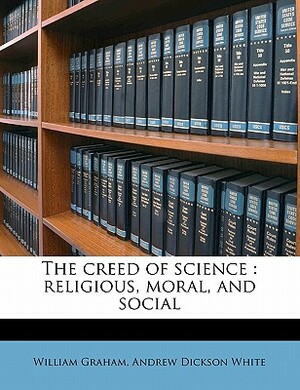 The Creed of Science: Religious, Moral, and Social by Andrew Dickson White, William Graham