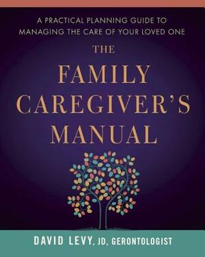 The Family Caregiver's Manual: A Practical Planning Guide to Managing the Care of Your Loved One by David Levy