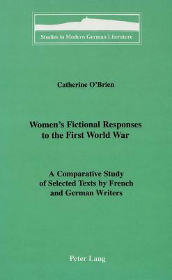 Women's Fictional Responses to the First World War: A Comparative Study of Selected Texts by French and German Writers by Catherine O'Brien
