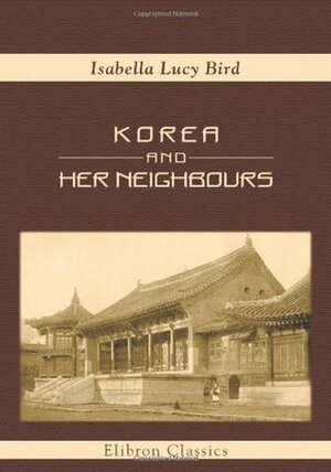 Korea and Her Neighbours: A Narrative of Travel, with an Account of the Recent Vicissitudes and Present Position of the Country by Isabella Bird