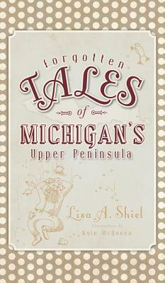 Forgotten Tales of Michigan's Upper Peninsula by Lisa a. Shiel