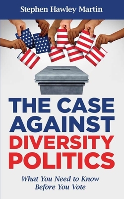 The Case Against Diversity Politics: What You Need to Know Before You Vote by Stephen Hawley Martin