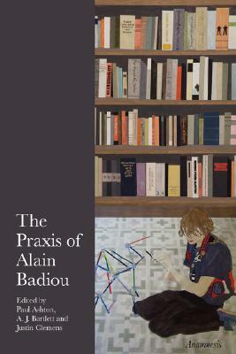 The Praxis of Alain Badiou by Paul Ashton, A.J. Bartlett, Justin Clemens