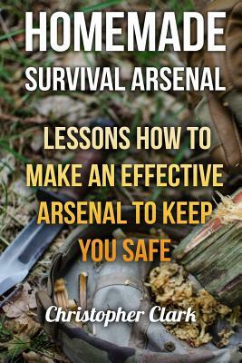 Homemade Survival Arsenal: Lessons How To Make an Effective Arsenal to Keep You Safe by Christopher Clark