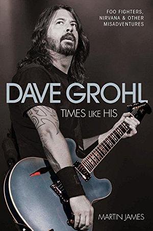 Dave Grohl - Times Like His: Foo Fighters, Nirvana & Other Misadventures: Times Like His: Foo Fighters, Nirvana and Other Misadventures by Martin James, Martin James