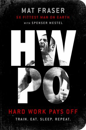 Hwpo: Hard Work Pays Off Transform Your Body and Mind with Crossfit's Five-Time Fittest Man on Earth by Mat Fraser