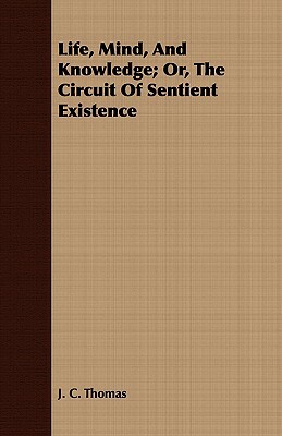 Life, Mind, and Knowledge; Or, the Circuit of Sentient Existence by J. C. Thomas