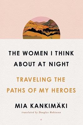 The Women I Think about at Night: Traveling the Paths of My Heroes by Mia Kankimäki