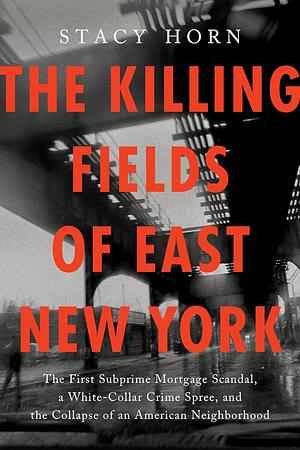 The Killing Fields of East New York: The First Subprime Mortgage Scandal, a White-Collar Crime Spree, and the Collapse of an American Neighborhood by Stacy Horn