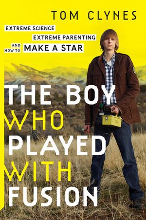 The Boy Who Played with Fusion: Extreme Science, Extreme Parenting, and How to Make a Star by Tom Clynes