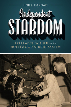 Independent Stardom: Freelance Women in the Hollywood Studio System by Emily Carman