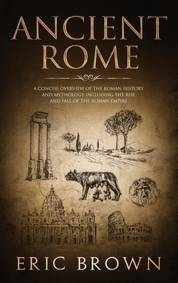 Ancient Rome: A Concise Overview of the Roman History and Mythology Including the Rise and Fall of the Roman Empire by Eric Brown