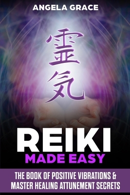 Reiki Made Easy: The Book Of Positive Vibrations & Master Healing Attunement Secrets by Angela Grace