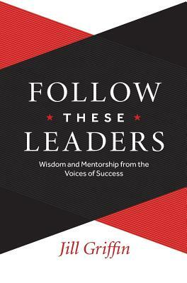 Follow These Leaders: Wisdom and Mentorship from the Voices of Success by Jill Griffin