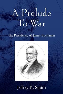 A Prelude To War: The Presidency of James Buchanan by Jeffrey K. Smith