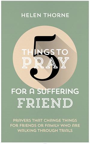 5 Things to Pray for a Suffering Friend: Prayers That Change Things for Friends Or Family Who Are Walking Through Trials by Helen Thorne, Pete Nicholas