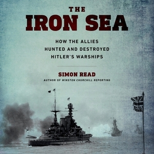 The Iron Sea: How the Allies Hunted and Destroyed Hitler's Warships by Simon Read