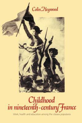 Childhood in Nineteenth-Century France: Work, Health and Education Among the 'classes Populaires' by Colin Heywood