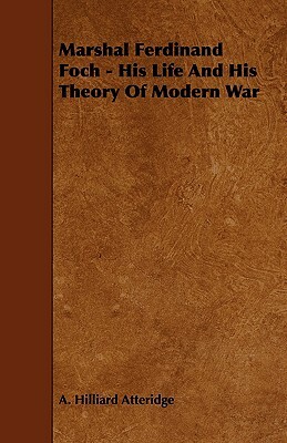 Marshal Ferdinand Foch - His Life and His Theory of Modern War by A. Hilliard Atteridge