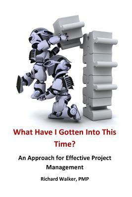 What Have I Gotten Into This Time?: An Approach for Effective Project Management by Richard Walker