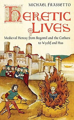 Heretic Lives: Medieval Heresy from Bogomil and the Cathars to Wyclif and Hus by Michael Frassetto