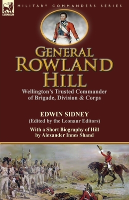General Rowland Hill: Wellington's Trusted Commander of Brigade, Division & Corps by Edwin Sidney edited by the Leonaur Editors With a Short by Alexander Innes Shand, Edwin Sidney