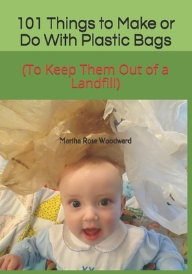 101 Things to Make or Do With Plastic Bags: (To Keep Them Out of a Landfill) by Martha Rose Woodward