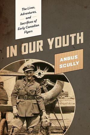 In Our Youth: The Lives, Adventures, and Sacrifices of Early Canadian Flyers by Angus L. Scully