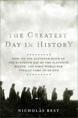 The Greatest Day in History: How, on the Eleventh Hour of the Eleventh Day of the Eleventh Month, the First World War Finally Came to an End by Nicholas Best