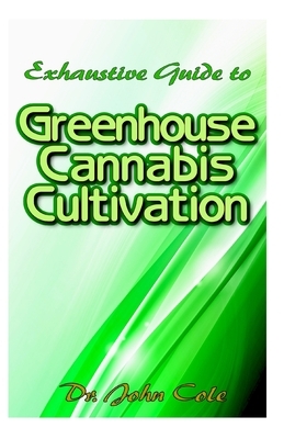 Exhaustive Guide to Greenhouse Cannabis Cultivation: The complete guide to setting up a greenhouse for cultivating your cannabis plant in an unfriendl by John Cole