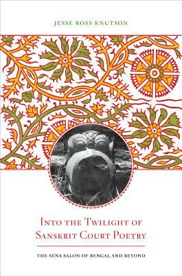Into the Twilight of Sanskrit Court Poetry: The Sena Salon of Bengal and Beyond by Jesse Ross Knutson
