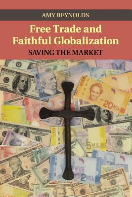 Free Trade and Faithful Globalization: Saving the Market by Amy Reynolds