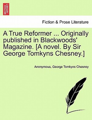 A True Reformer ... Originally Published in Blackwoods' Magazine. [A Novel. by Sir George Tomkyns Chesney.] by George Tomkyns Chesney