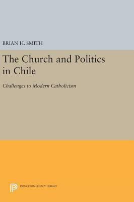 The Church and Politics in Chile: Challenges to Modern Catholicism by Brian H. Smith