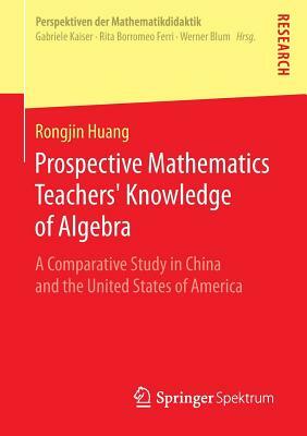 Prospective Mathematics Teachers' Knowledge of Algebra: A Comparative Study in China and the United States of America by Rongjin Huang