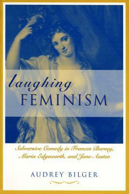 Laughing Feminism: Subversive Comedy in Frances Burney, Maria Edgeworth, and Jane Austen by Audrey Bilger