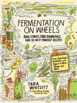 Fermentation on Wheels: Road Stories, Food Ramblings, and 50 Do-It-Yourself Recipes from Sauerkraut, Kombucha, and Yogurt to Miso, Tempeh, and Mead by Tara Whitsitt
