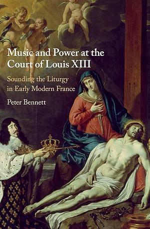 Music and Power at the Court of Louis XIII: Sounding the Liturgy in Early Modern France by Peter Bennett