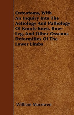 Osteotomy, With An Inquiry Into The Aetiology And Pathology Of Knock-Knee, Bow-Leg, And Other Osseous Deformities Of The Lower Limbs by William Macewen